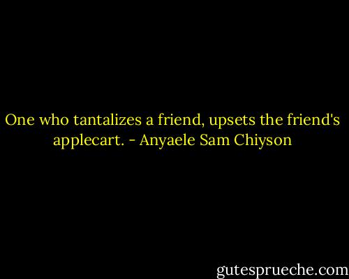 One who tantalizes a friend, upsets the friend's applecart. - Anyaele Sam Chiyson
