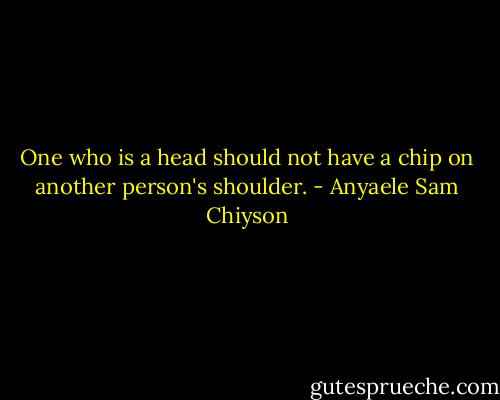 One who is a head should not have a chip on another person's shoulder. - Anyaele Sam Chiyson