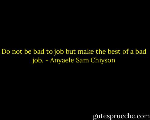 Do not be bad to job but make the best of a bad job. - Anyaele Sam Chiyson