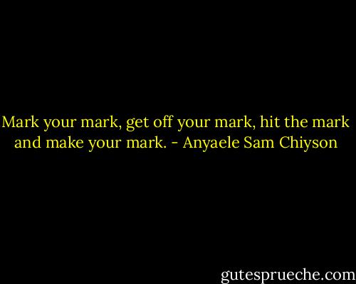 Mark your mark, get off your mark, hit the mark and make your mark. - Anyaele Sam Chiyson