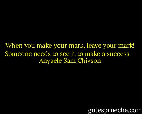 When you make your mark, leave your mark! Someone needs to see it to make a success. - Anyaele Sam Chiyson