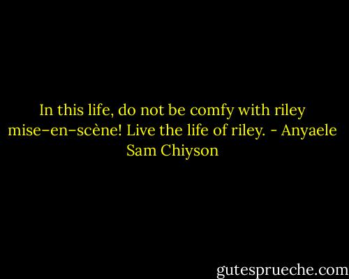In this life, do not be comfy with riley mise–en–scène! Live the life of riley. - Anyaele Sam Chiyson