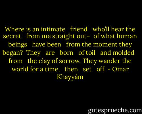 Where is an intimate <br /> friend <br /> who’ll hear the secret <br /> from me straight out–<br /> of what human beings <br /> have been <br /> from the moment they began?<br /> They <br /> are <br /> born <br /> of toil <br /> and molded <br /> from <br /> the clay of sorrow.<br />They wander the world for a time, <br /> then <br /> set <br /> off. - Omar Khayyám