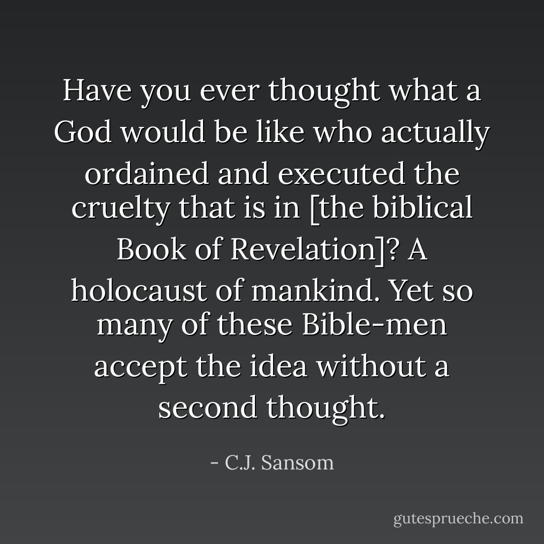 Have you ever thought what a God would be like who actually ordained and executed the cruelty that is in [the biblical Book of Revelation]? A holocaust of mankind. Yet so many of these Bible-men accept the idea without a second thought. - C.J. Sansom