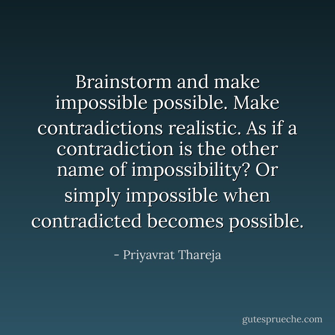 Brainstorm and make impossible possible. Make contradictions realistic. As if a contradiction is the other name of impossibility? Or simply impossible when contradicted becomes possible. - Priyavrat Thareja