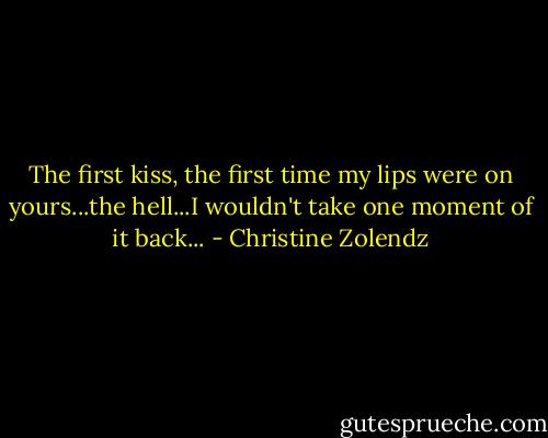 The first kiss, the first time my lips were on yours...the hell...I wouldn't take one moment of it back... - Christine Zolendz
