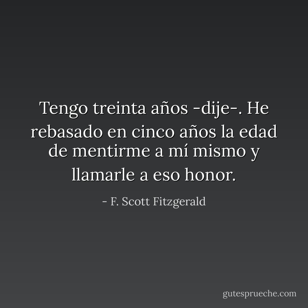 Tengo treinta años -dije-. He rebasado en cinco años la edad de mentirme a mí mismo y llamarle a eso honor. - F. Scott Fitzgerald