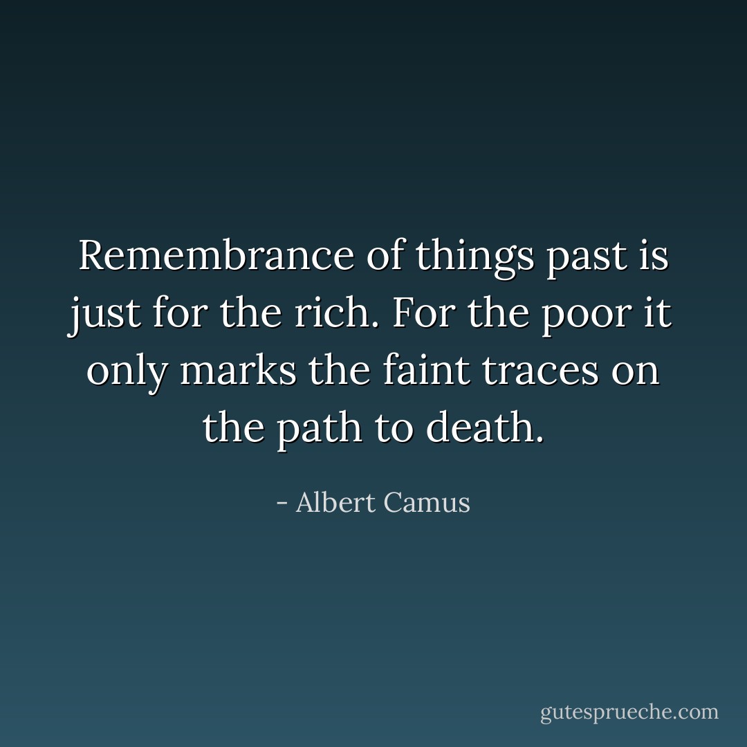 Remembrance of things past is just for the rich. For the poor it only marks the faint traces on the path to death. - Albert Camus