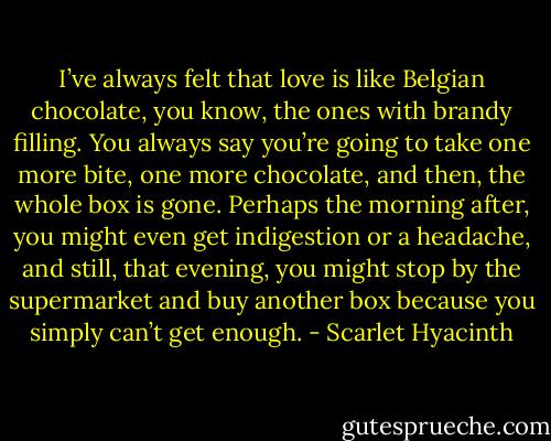 I’ve always felt that love is like Belgian chocolate, you know, the ones with brandy filling. You always say you’re going to take one more bite, one more chocolate, and then, the whole box is gone. Perhaps the morning after, you might even get indigestion or a headache, and still, that evening, you might stop by the supermarket and buy another box because you simply can’t get enough. - Scarlet Hyacinth