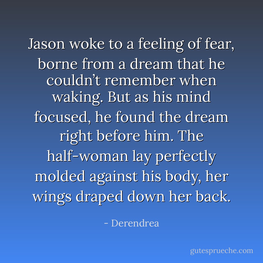 Jason woke to a feeling of fear, borne from a dream that he couldn’t remember when waking. But as his mind focused, he found the dream right before him. The half-woman lay perfectly molded against his body, her wings draped down her back. - Derendrea