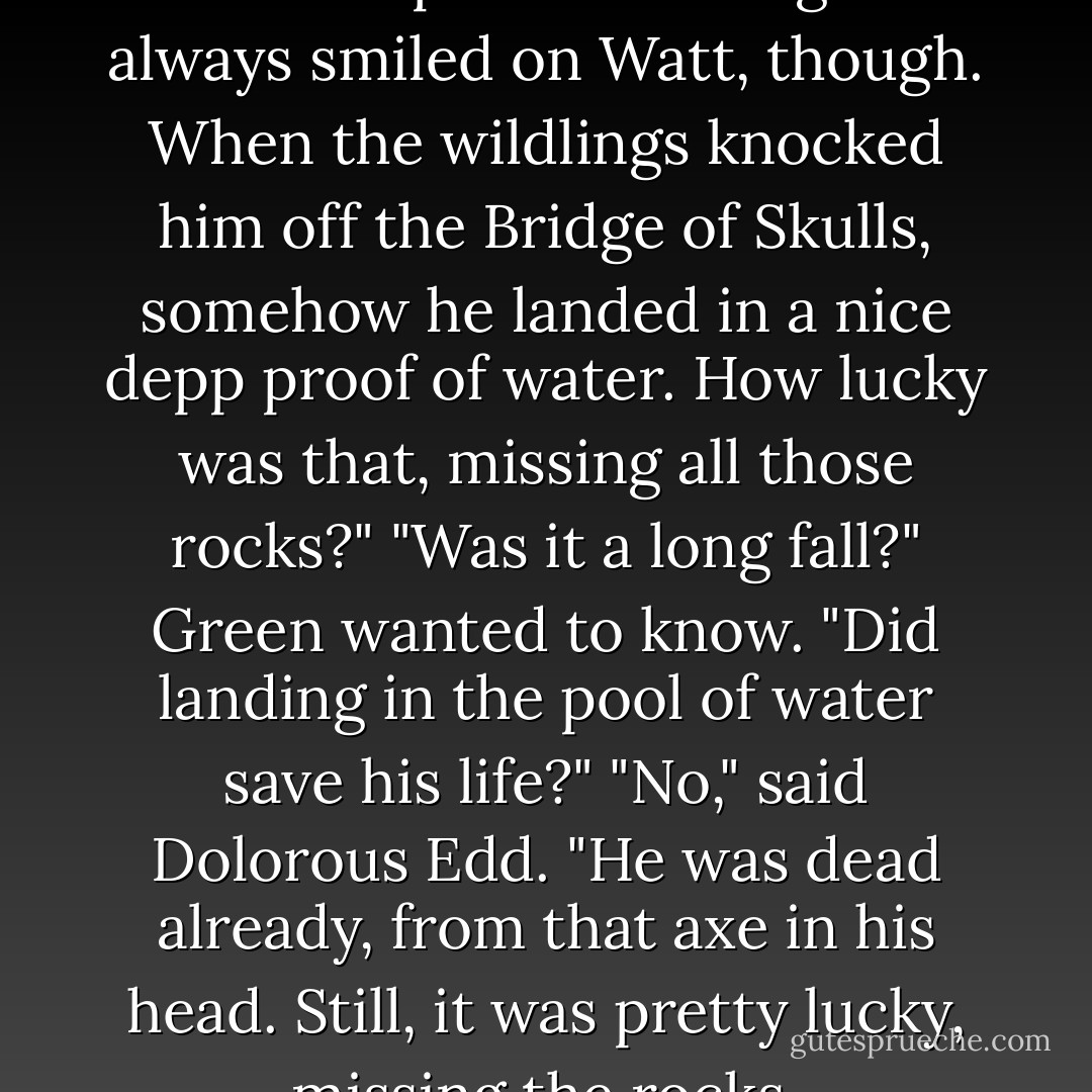 I never win anything," Dolorous Edd complained. "The gods always smiled on Watt, though. When the wildlings knocked him off the Bridge of Skulls, somehow he landed in a nice depp proof of water. How lucky was that, missing all those rocks?"<br />"Was it a long fall?" Green wanted to know. "Did landing in the pool of water save his life?"<br />"No," said Dolorous Edd. "He was dead already, from that axe in his head. Still, it was pretty lucky, missing the rocks. - George R.R. Martin