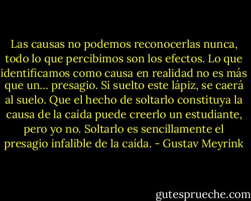 Las causas no podemos reconocerlas nunca, todo lo que percibimos son los efectos. Lo que identificamos como causa en realidad no es más que un… presagio. Si suelto este lápiz, se caerá al suelo. Que el hecho de soltarlo constituya la causa de la caída puede creerlo un estudiante, pero yo no. Soltarlo es sencillamente el presagio infalible de la caída. - Gustav Meyrink