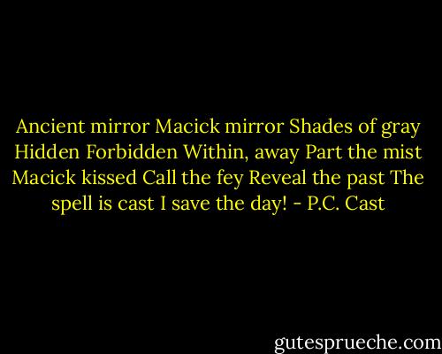 Ancient mirror<br />Macick mirror<br />Shades of gray<br />Hidden<br />Forbidden<br />Within, away<br />Part the mist<br />Macick kissed<br />Call the fey<br />Reveal the past<br />The spell is cast<br />I save the day! - P.C. Cast