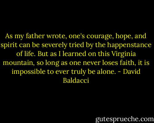 As my father wrote, one's courage, hope, and spirit can be severely tried by the happenstance of life. But as I learned on this Virginia mountain, so long as one never loses faith, it is impossible to ever truly be alone. - David Baldacci