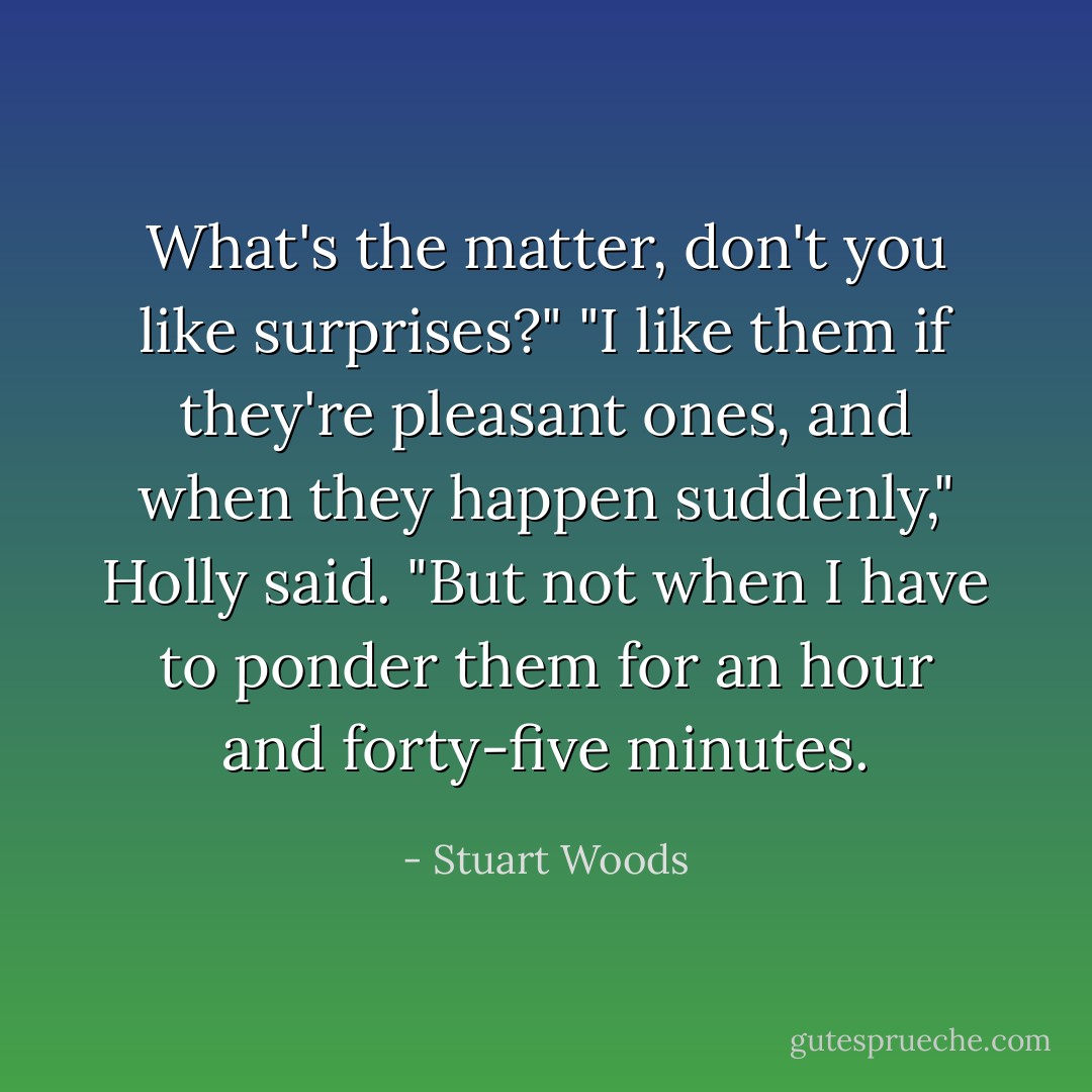 What's the matter, don't you like surprises?"<br />"I like them if they're pleasant ones, and when they happen suddenly," Holly said. "But not when I have to ponder them for an hour and forty-five minutes. - Stuart Woods