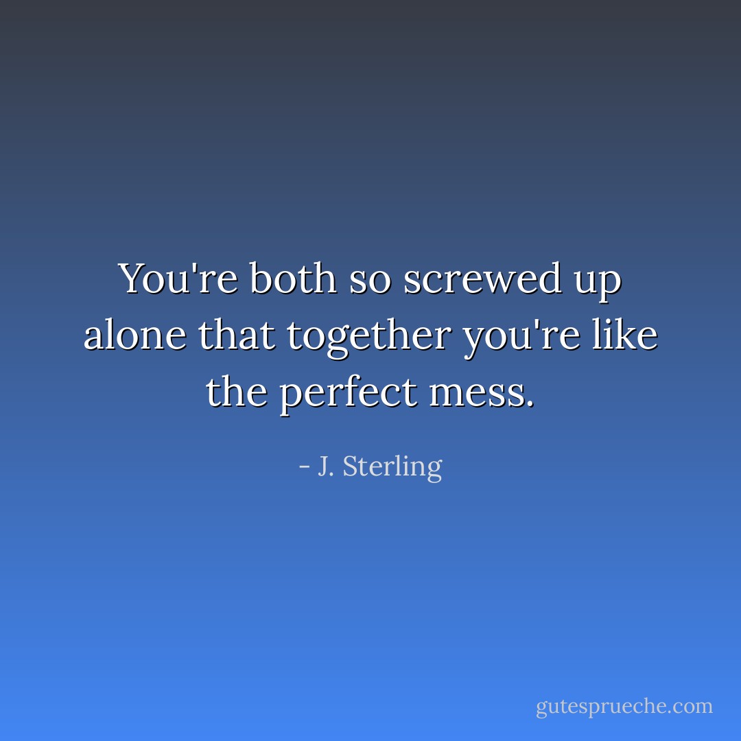 You're both so screwed up alone that together you're like the perfect mess. - J. Sterling