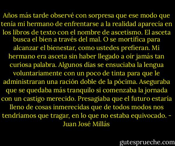 Años más tarde observé con sorpresa que ese modo que tenía mi hermano de enfrentarse a la realidad aparecía en los libros de texto con el nombre de ascetismo. El asceta busca el bien a través del mal. O se mortifica para alcanzar el bienestar, como ustedes prefieran. Mi hermano era asceta sin haber llegado a oír jamás tan curiosa palabra. Algunos días se ensuciaba la lengua voluntariamente con un poco de tinta para que le administraran una ración doble de la pócima. Aseguraba que se quedaba más tranquilo si comenzaba la jornada con un castigo merecido. Presagiaba que el futuro estaría lleno de cosas inmerecidas que de todos modos nos tendríamos que tragar, en lo que no estaba equivocado. - Juan José Millás