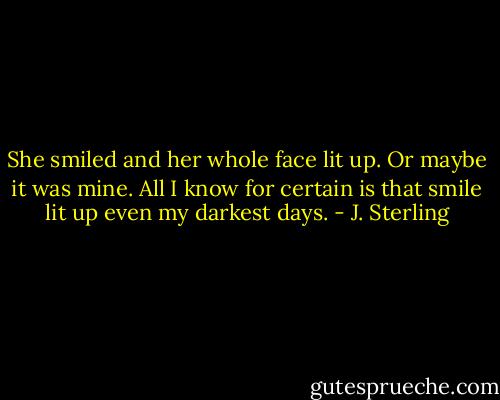 She smiled and her whole face lit up. Or maybe it was mine. All I know for certain is that smile lit up even my darkest days. - J. Sterling