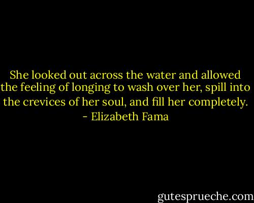 She looked out across the water and allowed the feeling of longing to wash over her, spill into the crevices of her soul, and fill her completely. - Elizabeth Fama