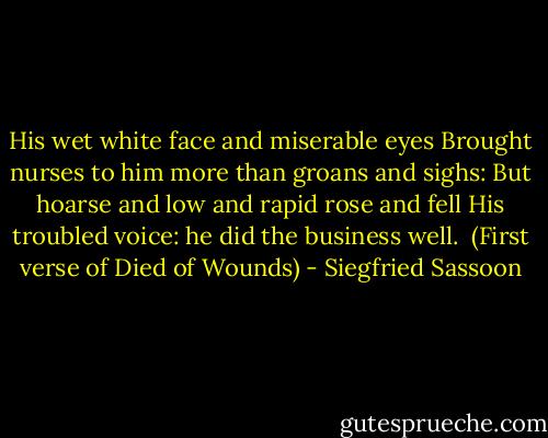 His wet white face and miserable eyes<br />Brought nurses to him more than groans and sighs:<br />But hoarse and low and rapid rose and fell<br />His troubled voice: he did the business well.<br /><br />(First verse of Died of Wounds) - Siegfried Sassoon
