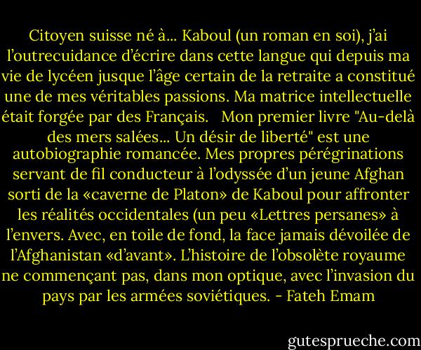 Citoyen suisse né à... Kaboul (un roman en soi), j’ai l’outrecuidance d’écrire dans cette langue qui depuis ma vie de lycéen jusque l’âge certain de la retraite a constitué une de mes véritables passions. Ma matrice intellectuelle était forgée par des Français.<br /> <br />Mon premier livre "Au-delà des mers salées... Un désir de liberté" est une autobiographie romancée. Mes propres pérégrinations servant de fil conducteur à l’odyssée d’un jeune Afghan sorti de la «caverne de Platon» de Kaboul pour affronter les réalités occidentales (un peu «Lettres persanes» à l’envers. Avec, en toile de fond, la face jamais dévoilée de l’Afghanistan «d’avant». L’histoire de l’obsolète royaume ne commençant pas, dans mon optique, avec l’invasion du pays par les armées soviétiques. - Fateh Emam