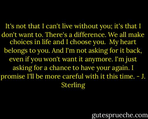 It's not that I can't live without you; it's that I don't want to. There's a difference. We all make choices in life and I choose you.<br /><br />My heart belongs to you. And I'm not asking for it back, even if you won't want it anymore. I'm just asking for a chance to have your again. I promise I'll be more careful with it this time. - J. Sterling