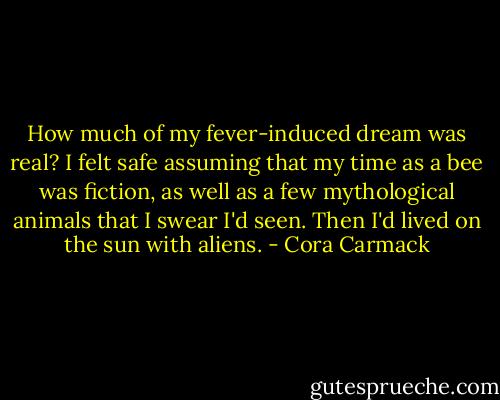 How much of my fever-induced dream was real? I felt safe assuming that my time as a bee was fiction, as well as a few mythological animals that I swear I'd seen. Then I'd lived on the sun with aliens. - Cora Carmack