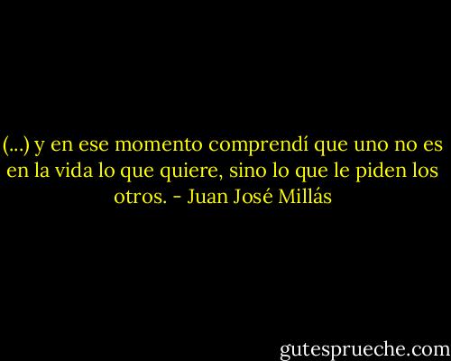 (...) y en ese momento comprendí que uno no es en la vida lo que quiere, sino lo que le piden los otros. - Juan José Millás