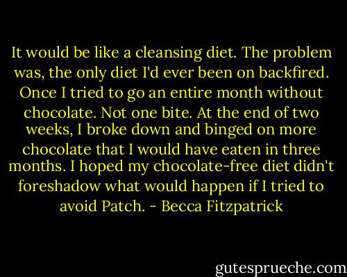 It would be like a cleansing diet. The problem was, the only diet I'd ever been on backfired. Once I tried to go an entire month without chocolate. Not one bite. At the end of two weeks, I broke down and binged on more chocolate that I would have eaten in three months. I hoped my chocolate-free diet didn't foreshadow what would happen if I tried to avoid Patch. - Becca Fitzpatrick