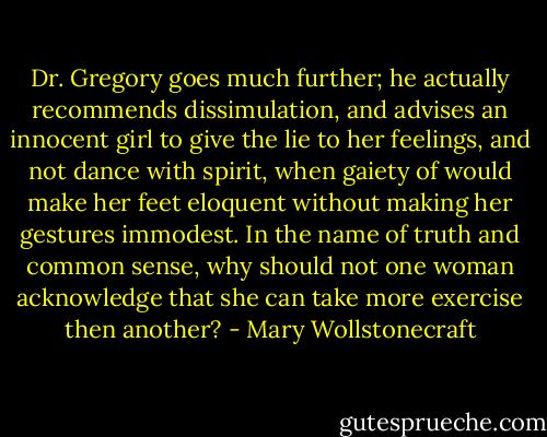 Dr. Gregory goes much further; he actually recommends dissimulation, and advises an innocent girl to give the lie to her feelings, and not dance with spirit, when gaiety of would make her feet eloquent without making her gestures immodest. In the name of truth and common sense, why should not one woman acknowledge that she can take more exercise then another? - Mary Wollstonecraft