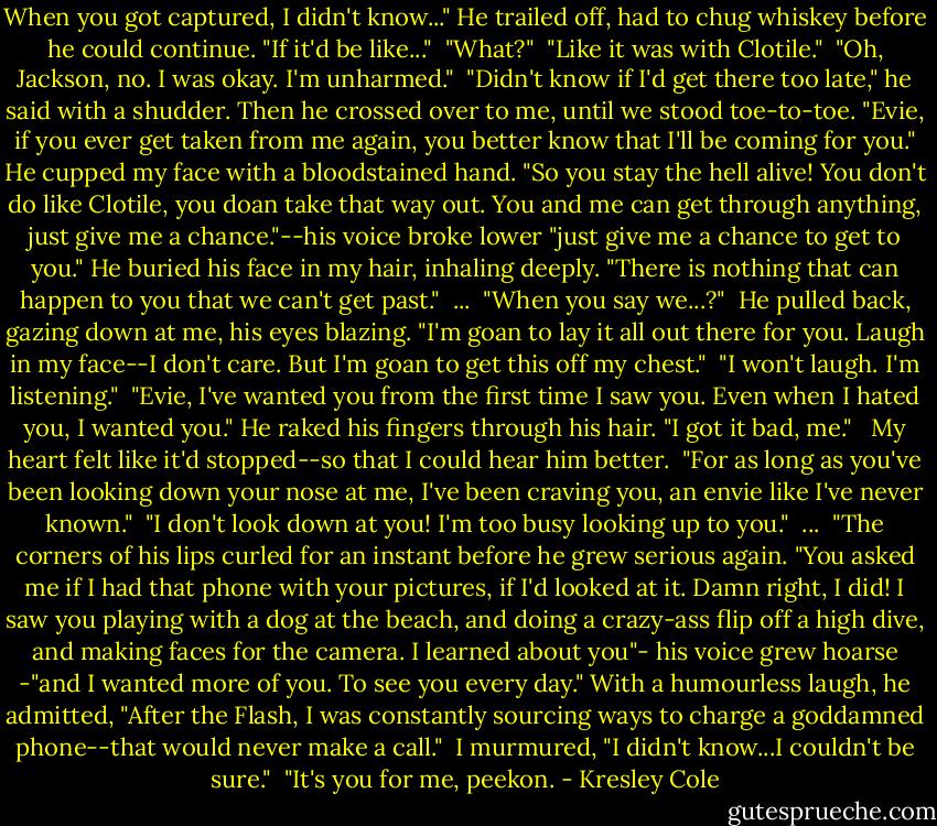 When you got captured, I didn't know..." He trailed off, had to chug whiskey before he could continue. "If it'd be like..."<br /><br />"What?"<br /><br />"Like it was with Clotile."<br /><br />"Oh, Jackson, no. I was okay. I'm unharmed."<br /><br />"Didn't know if I'd get there too late," he said with a shudder. Then he crossed over to me, until we stood toe-to-toe. "Evie, if you ever get taken from me again, you better know that I'll be coming for you." He cupped my face with a bloodstained hand. "So you stay the hell alive! You don't do like Clotile, you doan take that way out. You and me can get through anything, just give me a chance."--his voice broke lower "just give me a chance to get to you." He buried his face in my hair, inhaling deeply. "There is nothing that can happen to you that we can't get past."<br /><br />...<br /><br />"When you say we...?"<br /><br />He pulled back, gazing down at me, his eyes blazing. "I'm goan to lay it all out there for you. Laugh in my face--I don't care. But I'm goan to get this off my chest."<br /><br />"I won't laugh. I'm listening."<br /><br />"Evie, I've wanted you from the first time I saw you. Even when I hated you, I wanted you." He raked his fingers through his hair. "I got it bad, me." <br /><br />My heart felt like it'd stopped--so that I could hear him better.<br /><br />"For as long as you've been looking down your nose at me, I've been craving you, an envie like I've never known."<br /><br />"I don't look down at you! I'm too busy looking up to you."<br /><br />...<br /><br />"The corners of his lips curled for an instant before he grew serious again. "You asked me if I had that phone with your pictures, if I'd looked at it. Damn right, I did! I saw you playing with a dog at the beach, and doing a crazy-ass flip off a high dive, and making faces for the camera. I learned about you"- his voice grew hoarse -"and I wanted more of you. To see you every day." With a humourless laugh, he admitted, "After the Flash, I was constantly sourcing ways to charge a goddamned phone--that would never make a call."<br /><br />I murmured, "I didn't know...I couldn't be sure."<br /><br />"It's you for me, peekon. - Kresley Cole