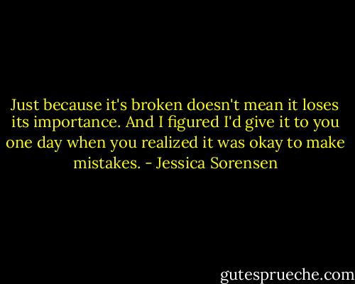 Just because it's broken doesn't mean it loses its importance. And I figured I'd give it to you one day when you realized it was okay to make mistakes. - Jessica Sorensen