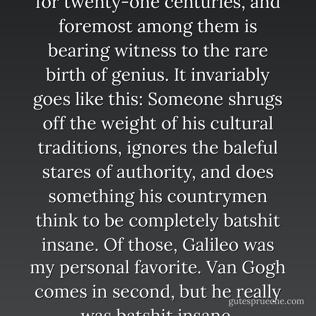 There are many perks to living for twenty-one centuries, and foremost among them is bearing witness to the rare birth of genius. It invariably goes like this: Someone shrugs off the weight of his cultural traditions, ignores the baleful stares of authority, and does something his countrymen think to be completely batshit insane. Of those, Galileo was my personal favorite. Van Gogh comes in second, but he really was batshit insane. - Kevin Hearne