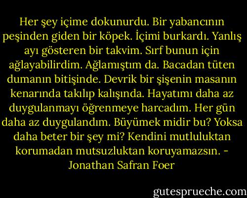 Her şey içime dokunurdu. Bir yabancının peşinden giden bir köpek. İçimi burkardı. Yanlış ayı gösteren bir takvim. Sırf bunun için ağlayabilirdim. Ağlamıştım da. Bacadan tüten dumanın bitişinde. Devrik bir şişenin masanın kenarında takılıp kalışında.<br />Hayatımı daha az duygulanmayı öğrenmeye harcadım.<br />Her gün daha az duygulandım.<br />Büyümek midir bu? Yoksa daha beter bir şey mi?<br />Kendini mutluluktan korumadan mutsuzluktan koruyamazsın. - Jonathan Safran Foer