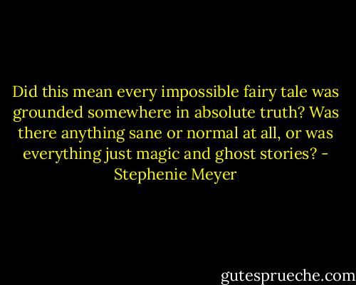 Did this mean every impossible fairy tale was grounded somewhere in absolute truth? Was there anything sane or normal at all, or was everything just magic and ghost stories? - Stephenie Meyer