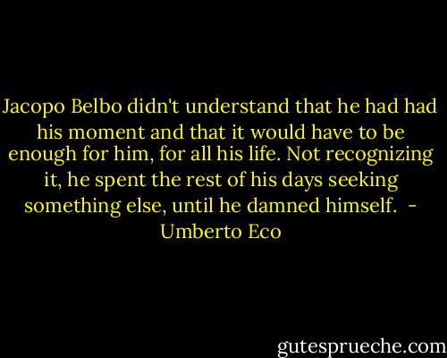 Jacopo Belbo didn't understand that he had had his moment and that it would have to be enough for him, for all his life. Not recognizing it, he spent the rest of his days seeking something else, until he damned himself.  - Umberto Eco