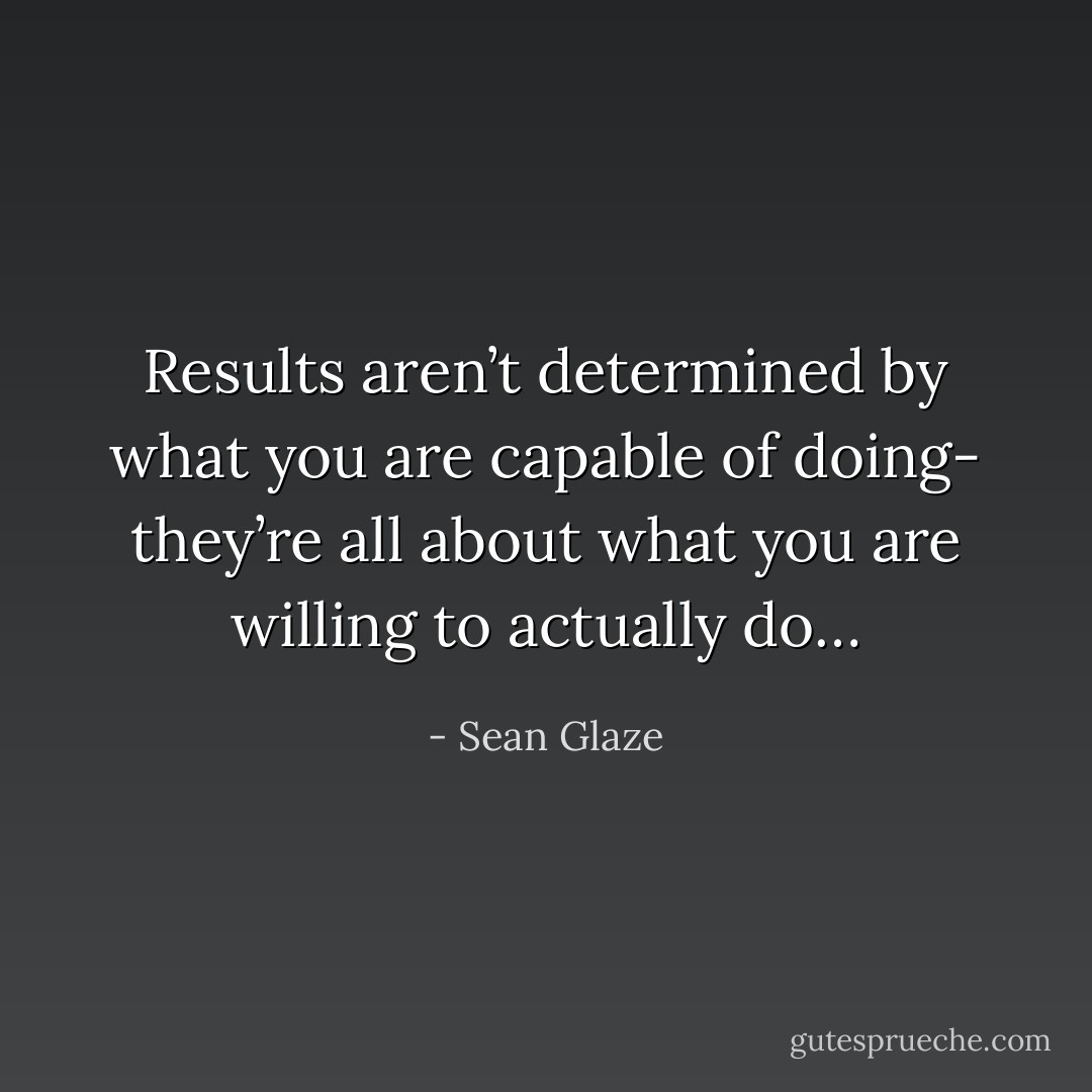 Results aren’t determined by what you are capable of doing- they’re all about what you are willing to actually do… - Sean Glaze