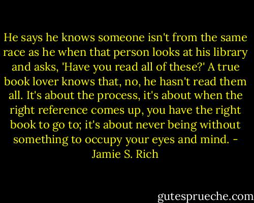 He says he knows someone isn't from the same race as he when that person looks at his library and asks, 'Have you read all of these?' A true book lover knows that, no, he hasn't read them all. It's about the process, it's about when the right reference comes up, you have the right book to go to; it's about never being without something to occupy your eyes and mind. - Jamie S. Rich