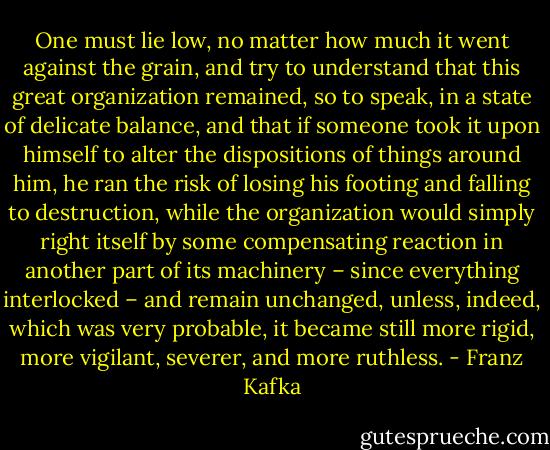 One must lie low, no matter how much it went against the grain, and try to understand that this great organization remained, so to speak, in a state of delicate balance, and that if someone took it upon himself to alter the dispositions of things around him, he ran the risk of losing his footing and falling to destruction, while the organization would simply right itself by some compensating reaction in another part of its machinery – since everything interlocked – and remain unchanged, unless, indeed, which was very probable, it became still more rigid, more vigilant, severer, and more ruthless. - Franz Kafka