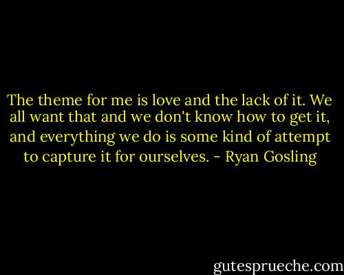 The theme for me is love and the lack of it. We all want that and we don't know how to get it, and everything we do is some kind of attempt to capture it for ourselves. - Ryan Gosling
