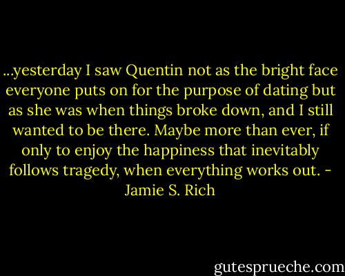 ...yesterday I saw Quentin not as the bright face everyone puts on for the purpose of dating but as she was when things broke down, and I still wanted to be there. Maybe more than ever, if only to enjoy the happiness that inevitably follows tragedy, when everything works out. - Jamie S. Rich