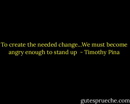 To create the needed change...We must become angry enough to stand up  - Timothy Pina
