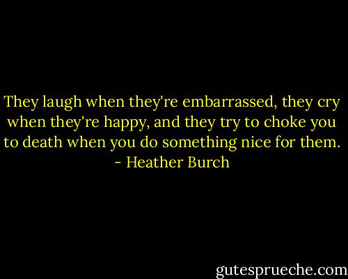 They laugh when they're embarrassed, they cry when they're happy, and they try to choke you to death when you do something nice for them. - Heather Burch