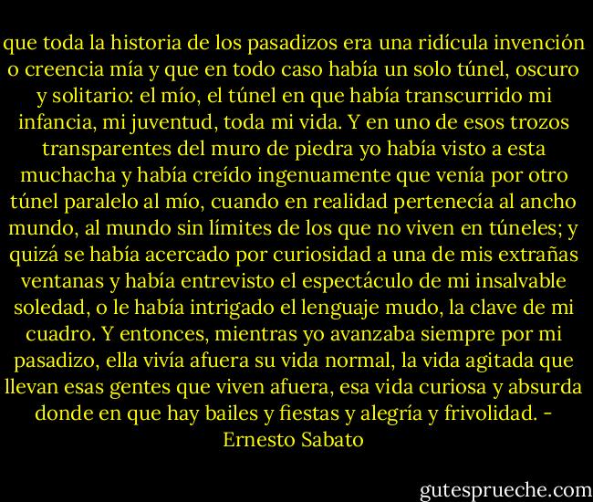 que toda la historia de los pasadizos era una ridícula invención o creencia mía y que en todo caso había un solo túnel, oscuro y solitario: el mío, el túnel en que había transcurrido mi infancia, mi juventud, toda mi vida. Y en uno de esos trozos transparentes del muro de piedra yo había visto a esta muchacha y había creído ingenuamente que venía por otro túnel paralelo al mío, cuando en realidad pertenecía al ancho mundo, al mundo sin límites de los que no viven en túneles; y quizá se había acercado por curiosidad a una de mis extrañas ventanas y había entrevisto el espectáculo de mi insalvable soledad, o le había intrigado el lenguaje mudo, la clave de mi cuadro. Y entonces, mientras yo avanzaba siempre por mi pasadizo, ella vivía afuera su vida normal, la vida agitada que llevan esas gentes que viven afuera, esa vida curiosa y absurda donde en que hay bailes y fiestas y alegría y frivolidad. - Ernesto Sabato