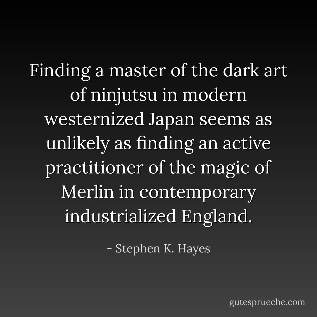 Finding a master of the dark art of ninjutsu in modern westernized Japan seems as unlikely as finding an active practitioner of the magic of Merlin in contemporary industrialized England. - Stephen K. Hayes