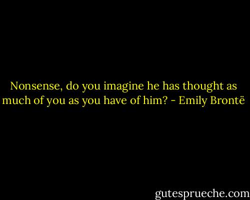 Nonsense, do you imagine he has thought as much of you as you have of him? - Emily Brontë