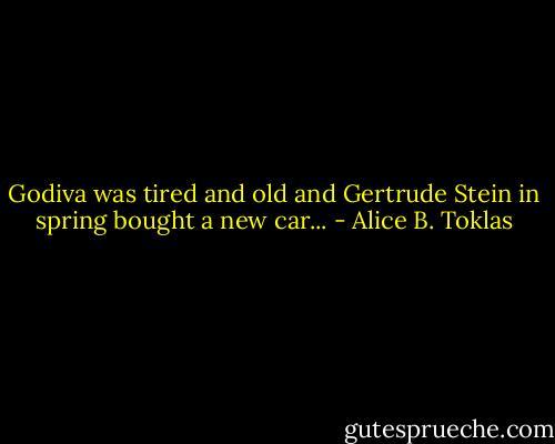 Godiva was tired and old and Gertrude Stein in spring bought a new car... - Alice B. Toklas