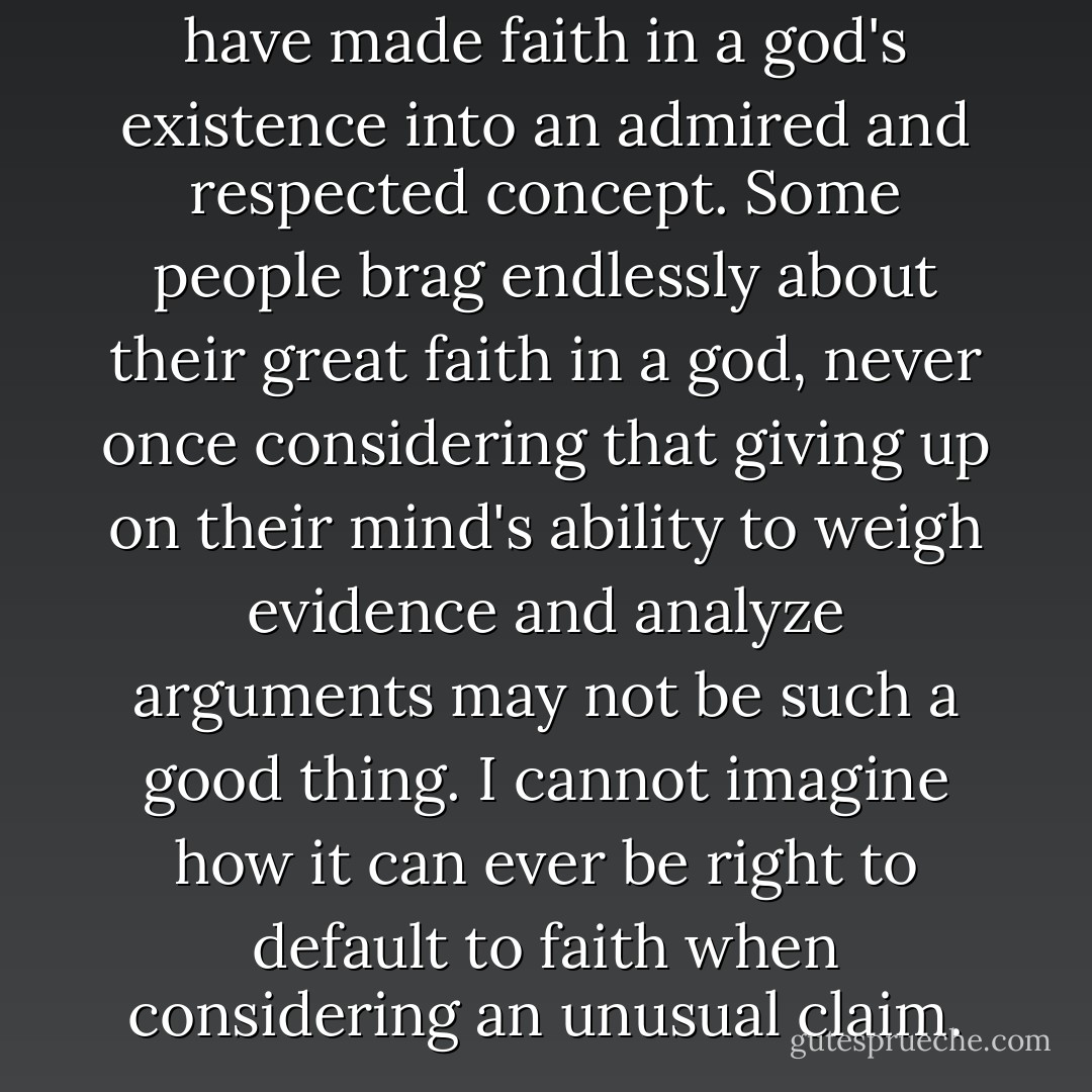 It fascinates me that believers have made faith in a god's existence into an admired and respected concept. Some people brag endlessly about their great faith in a god, never once considering that giving up on their mind's ability to weigh evidence and analyze arguments may not be such a good thing. I cannot imagine how it can ever be right to default to faith when considering an unusual claim. - Guy P. Harrison