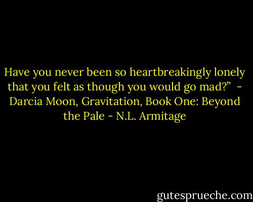 Have you never been so heartbreakingly lonely that you felt as though you would go mad?”<br /><br />- Darcia Moon, Gravitation, Book One: Beyond the Pale - N.L. Armitage