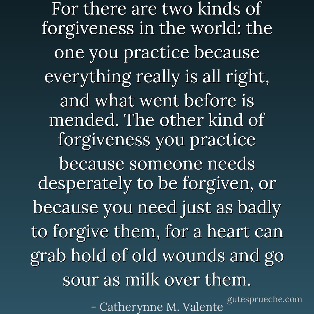For there are two kinds of forgiveness in the world: the one you practice because everything really is all right, and what went before is mended. The other kind of forgiveness you practice because someone needs desperately to be forgiven, or because you need just as badly to forgive them, for a heart can grab hold of old wounds and go sour as milk over them. - Catherynne M. Valente